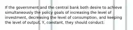 If the government and the central bank both desire to achieve simultaneously the policy goals of increasing the level of investment, decreasing the level of consumption, and keeping the level of output, Y, constant, they should conduct: