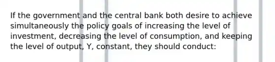 If the government and the central bank both desire to achieve simultaneously the policy goals of increasing the level of investment, decreasing the level of consumption, and keeping the level of output, Y, constant, they should conduct: