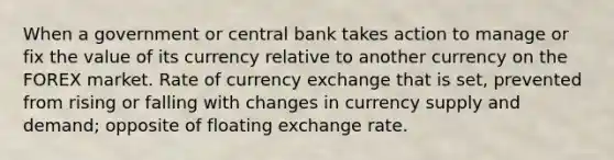 When a government or central bank takes action to manage or fix the value of its currency relative to another currency on the FOREX market. Rate of currency exchange that is set, prevented from rising or falling with changes in currency supply and demand; opposite of floating exchange rate.