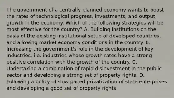 The government of a centrally planned economy wants to boost the rates of technological​ progress, investments, and output growth in the economy. Which of the following strategies will be most effective for the​ country? A. Building institutions on the basis of the existing institutional setup of developed​ countries, and allowing market economy conditions in the country. B. Increasing the​ government's role in the development of key​ industries, i.e. industries whose growth rates have a strong positive correlation with the growth of the country. C. Undertaking a combination of rapid disinvestment in the public sector and developing a strong set of property rights. D. Following a policy of slow paced privatization of state enterprises and developing a good set of property rights.