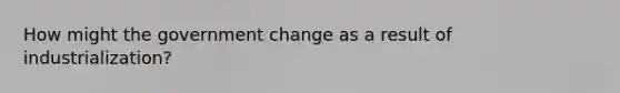 How might the government change as a result of industrialization?