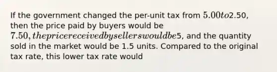 If the government changed the per-unit tax from 5.00 to2.50, then the price paid by buyers would be 7.50, the price received by sellers would be5, and the quantity sold in the market would be 1.5 units. Compared to the original tax rate, this lower tax rate would