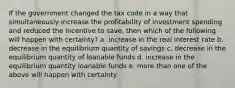 If the government changed the tax code in a way that simultaneously increase the profitability of investment spending and reduced the incentive to save, then which of the following will happen with certainty? a. increase in the real interest rate b. decrease in the equilibrium quantity of savings c. decrease in the equilibrium quantity of loanable funds d. increase in the equilibrium quantity loanable funds e. more than one of the above will happen with certainty