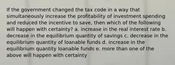 If the government changed the tax code in a way that simultaneously increase the profitability of investment spending and reduced the incentive to save, then which of the following will happen with certainty? a. increase in the real interest rate b. decrease in the equilibrium quantity of savings c. decrease in the equilibrium quantity of loanable funds d. increase in the equilibrium quantity loanable funds e. <a href='https://www.questionai.com/knowledge/keWHlEPx42-more-than' class='anchor-knowledge'>more than</a> one of the above will happen with certainty