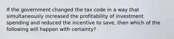 If the government changed the tax code in a way that simultaneously increased the profitability of investment spending and reduced the incentive to save, then which of the following will happen with certainty?