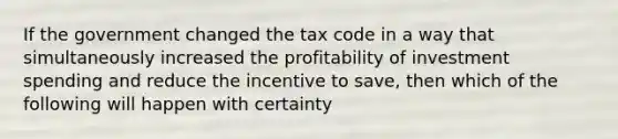 If the government changed the tax code in a way that simultaneously increased the profitability of investment spending and reduce the incentive to save, then which of the following will happen with certainty