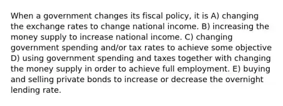 When a government changes its fiscal policy, it is A) changing the exchange rates to change national income. B) increasing the money supply to increase national income. C) changing government spending and/or tax rates to achieve some objective D) using government spending and taxes together with changing the money supply in order to achieve full employment. E) buying and selling private bonds to increase or decrease the overnight lending rate.