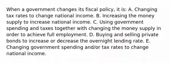 When a government changes its fiscal policy, it is: A. Changing tax rates to change national income. B. Increasing the money supply to increase national income. C. Using government spending and taxes together with changing the money supply in order to achieve full employment. D. Buying and selling private bonds to increase or decrease the overnight lending rate. E. Changing government spending and/or tax rates to change national income.