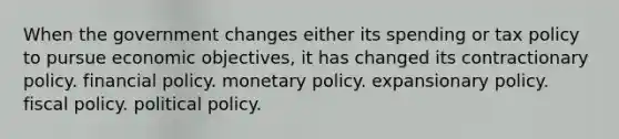 When the government changes either its spending or tax policy to pursue economic objectives, it has changed its contractionary policy. financial policy. monetary policy. expansionary policy. fiscal policy. political policy.