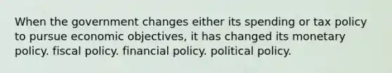 When the government changes either its spending or tax policy to pursue economic objectives, it has changed its monetary policy. fiscal policy. financial policy. political policy.