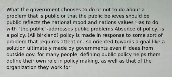 What the government chooses to do or not to do about a problem that is public or that the public believes should be public reflects the national mood and nations values Has to do with "the public"-addresses public problems Absence of policy, is a policy. (All birkland) policy is made in response to some sort of problem that requires attention- so oriented towards a goal like a solution ultimately made by governments even if ideas from outside gov. for many people, defining public policy helps them define their own role in policy making, as well as that of the organization they work for