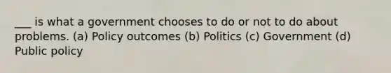 ___ is what a government chooses to do or not to do about problems. (a) Policy outcomes (b) Politics (c) Government (d) Public policy