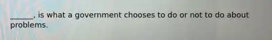 ______, is what a government chooses to do or not to do about problems.