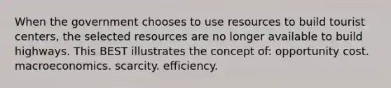 When the government chooses to use resources to build tourist centers, the selected resources are no longer available to build highways. This BEST illustrates the concept of: opportunity cost. macroeconomics. scarcity. efficiency.