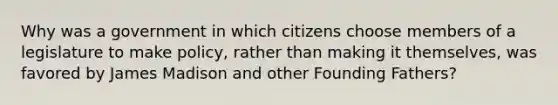 Why was a government in which citizens choose members of a legislature to make policy, rather than making it themselves, was favored by James Madison and other Founding Fathers?