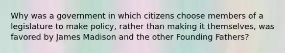 Why was a government in which citizens choose members of a legislature to make policy, rather than making it themselves, was favored by James Madison and the other Founding Fathers?