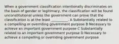 When a government classification intentionally discriminates on the basis of gender or legitimacy, the classification will be found unconstitutional unless the government can prove that the classification is at the least __________. A Substantially related to a compelling or overriding government purpose B Necessary to achieve an important government purpose C Substantially related to an important government purpose D Necessary to achieve a compelling or overriding government purpose