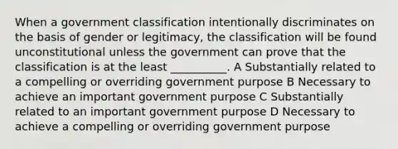 When a government classification intentionally discriminates on the basis of gender or legitimacy, the classification will be found unconstitutional unless the government can prove that the classification is at the least __________. A Substantially related to a compelling or overriding government purpose B Necessary to achieve an important government purpose C Substantially related to an important government purpose D Necessary to achieve a compelling or overriding government purpose