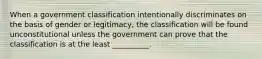 When a government classification intentionally discriminates on the basis of gender or legitimacy, the classification will be found unconstitutional unless the government can prove that the classification is at the least __________.