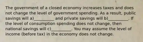 The government of a closed economy increases taxes and does not change the level of government spending. As a result, public savings will a)__________ and private savings will b)__________. If the level of consumption spending does not change, then national savings will c)__________. You may assume the level of income (before tax) in the economy does not change.