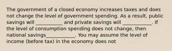 The government of a closed economy increases taxes and does not change the level of government spending. As a result, public savings will ___________ and private savings will ____________. If the level of consumption spending does not change, then national savings____________. You may assume the level of income (before tax) in the economy does not