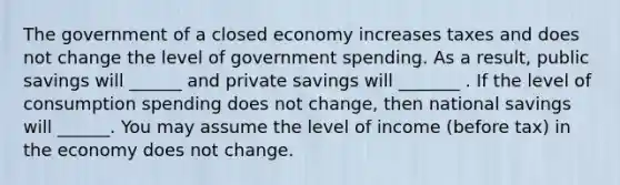 The government of a closed economy increases taxes and does not change the level of government spending. As a result, public savings will ______ and private savings will _______ . If the level of consumption spending does not change, then national savings will ______. You may assume the level of income (before tax) in the economy does not change.