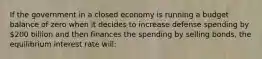 If the government in a closed economy is running a budget balance of zero when it decides to increase defense spending by 200 billion and then finances the spending by selling bonds, the equilibrium interest rate will: