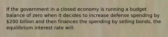 If the government in a closed economy is running a budget balance of zero when it decides to increase defense spending by 200 billion and then finances the spending by selling bonds, the equilibrium interest rate will: