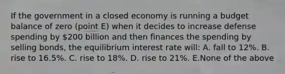 If the government in a closed economy is running a budget balance of zero (point E) when it decides to increase defense spending by 200 billion and then finances the spending by selling bonds, the equilibrium interest rate will: A. fall to 12%. B. rise to 16.5%. C. rise to 18%. D. rise to 21%. E.None of the above