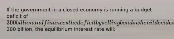 If the government in a closed economy is running a budget deficit of 300 billion and finances the deficit by selling bonds when it decides to decrease defense spending by200 billion, the equilibrium interest rate will: