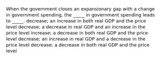 When the government closes an expansionary gap with a change in government spending, the _____ in government spending leads to _____. decrease; an increase in both real GDP and the price level decrease; a decrease in real GDP and an increase in the price level increase; a decrease in both real GDP and the price level decrease; an increase in real GDP and a decrease in the price level decrease; a decrease in both real GDP and the price level