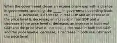 When the government closes an expansionary gap with a change in government spending, the _____ in government spending leads to _____. a. decrease; a decrease in real GDP and an increase in the price level b. decrease; an increase in real GDP and a decrease in the price level c. decrease; an increase in both real GDP and the price level d. increase; a decrease in both real GDP and the price level e. decrease; a decrease in both real GDP and the price level