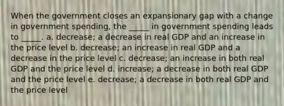 When the government closes an expansionary gap with a change in government spending, the _____ in government spending leads to _____. a. decrease; a decrease in real GDP and an increase in the price level b. decrease; an increase in real GDP and a decrease in the price level c. decrease; an increase in both real GDP and the price level d. increase; a decrease in both real GDP and the price level e. decrease; a decrease in both real GDP and the price level