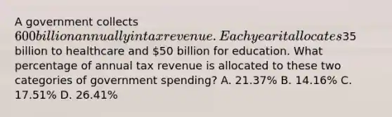 A government collects 600 billion annually in tax revenue. Each year it allocates35 billion to healthcare and 50 billion for education. What percentage of annual tax revenue is allocated to these two categories of government spending? A. 21.37% B. 14.16% C. 17.51% D. 26.41%