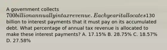 A government collects 700 billion annually in tax revenue. Each year it allocates130 billion to interest payments that it must pay on its accumulated debt. What percentage of annual tax revenue is allocated to make these interest payments? A. 17.15% B. 28.75% C. 18.57% D. 27.58%