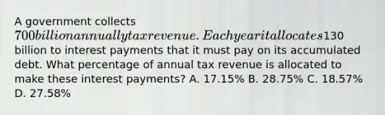 A government collects 700 billion annually tax revenue. Each year it allocates130 billion to interest payments that it must pay on its accumulated debt. What percentage of annual tax revenue is allocated to make these interest payments? A. 17.15% B. 28.75% C. 18.57% D. 27.58%