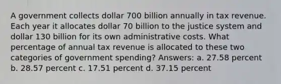 A government collects dollar 700 billion annually in tax revenue. Each year it allocates dollar 70 billion to the justice system and dollar 130 billion for its own administrative costs. What percentage of annual tax revenue is allocated to these two categories of government spending? Answers: a. 27.58 percent b. 28.57 percent c. 17.51 percent d. 37.15 percent