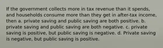 If the government collects more in tax revenue than it spends, and households consume more than they get in after-tax income, then a. private saving and public saving are both positive. b. private saving and public saving are both negative. c. private saving is positive, but public saving is negative. d. Private saving is negative, but public saving is positive.