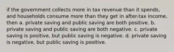 if the government collects more in tax revenue than it spends, and households consume more than they get in after-tax income, then a. private saving and public saving are both positive. b. private saving and public saving are both negative. c. private saving is positive, but public saving is negative. d. private saving is negative, but public saving is positive.