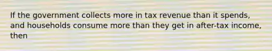 If the government collects more in tax revenue than it spends, and households consume more than they get in after-tax income, then