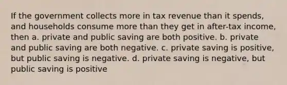 If the government collects more in tax revenue than it spends, and households consume more than they get in after-tax income, then a. private and public saving are both positive. b. private and public saving are both negative. c. private saving is positive, but public saving is negative. d. private saving is negative, but public saving is positive