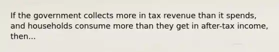 If the government collects more in tax revenue than it spends, and households consume <a href='https://www.questionai.com/knowledge/keWHlEPx42-more-than' class='anchor-knowledge'>more than</a> they get in after-tax income, then...