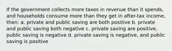 If the government collects more taxes in revenue than it spends, and households consume <a href='https://www.questionai.com/knowledge/keWHlEPx42-more-than' class='anchor-knowledge'>more than</a> they get in after-tax income, then: a. private and public saving are both positive b. private and public saving both negative c. private saving are positive, public saving is negative d. private saving is negative, and public saving is positive