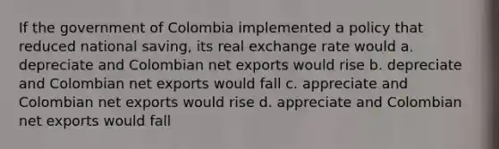 If the government of Colombia implemented a policy that reduced national saving, its real exchange rate would a. depreciate and Colombian net exports would rise b. depreciate and Colombian net exports would fall c. appreciate and Colombian net exports would rise d. appreciate and Colombian net exports would fall