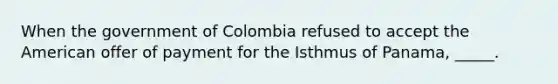 When the government of Colombia refused to accept the American offer of payment for the Isthmus of Panama, _____.