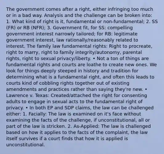 The government comes after a right, either infringing too much or in a bad way. Analysis and the challenge can be broken into: 1. What kind of right is it, fundamental or non-fundamental; 2. SS (FR) or RB (NFR); 3. Government fit, for SS: compelling government interest narrowly tailored; for RB: legitimate government interest, law rationally/reasonably related to interest. The family law fundamental rights: Right to procreate, right to marry, right to family integrity/autonomy, parental rights, right to sexual privacy/liberty. • Not a ton of things are fundamental rights and courts are loathe to create new ones. We look for things deeply steeped in history and tradition for determining what is a fundamental right, and often this leads to courts kind of cobbling rights together out of existing amendments and practices rather than saying they're new. • Lawrence v. Texas: Created/attached the right for consenting adults to engage in sexual acts to the fundamental right of privacy. • In both EP and SDP claims, the law can be challenged either: 1. Facially: The law is examined on it's face without examining the facts of the challenge, if unconstitutional, all or part of the law is stricken. 2. As-Applied: The law is challenged based on how it applies to the facts of the complaint, the law itself survives if a court finds that how it is applied is unconstitutional.