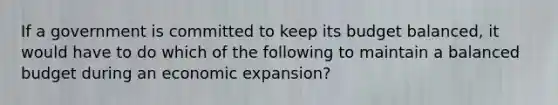 If a government is committed to keep its budget balanced, it would have to do which of the following to maintain a balanced budget during an economic expansion?