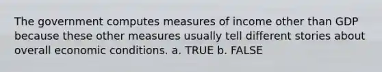 The government computes measures of income other than GDP because these other measures usually tell different stories about overall economic conditions. a. TRUE b. FALSE