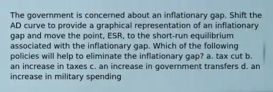 The government is concerned about an inflationary gap. Shift the AD curve to provide a graphical representation of an inflationary gap and move the point, ESR, to the short-run equilibrium associated with the inflationary gap. Which of the following policies will help to eliminate the inflationary gap? a. tax cut b. an increase in taxes c. an increase in government transfers d. an increase in military spending