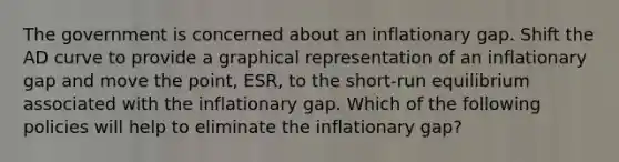 The government is concerned about an inflationary gap. Shift the AD curve to provide a graphical representation of an inflationary gap and move the point, ESR, to the short-run equilibrium associated with the inflationary gap. Which of the following policies will help to eliminate the inflationary gap?